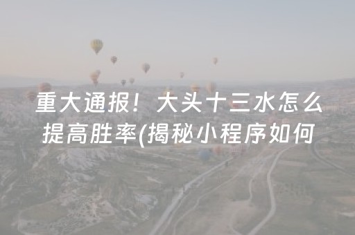 重大通报！大头十三水怎么提高胜率(揭秘小程序如何让牌变好)