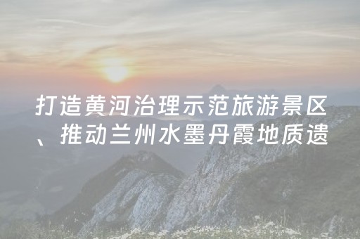 打造黄河治理示范旅游景区、推动兰州水墨丹霞地质遗迹保护