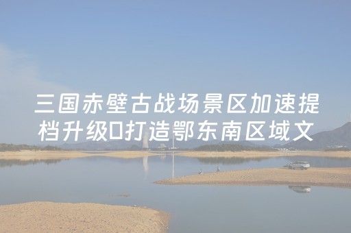 三国赤壁古战场景区加速提档升级 打造鄂东南区域文化旅游中心