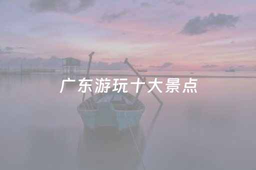 广东游玩十大景点（广东游玩十大景点介绍）