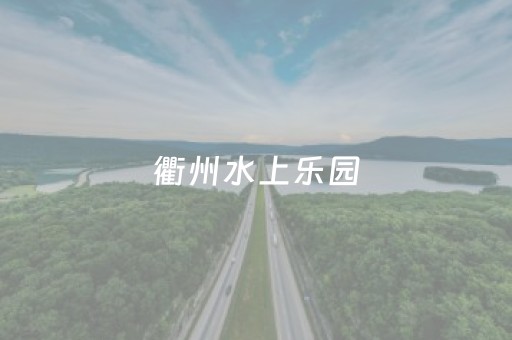 衢州水上乐园（衢州水上乐园开放时间）