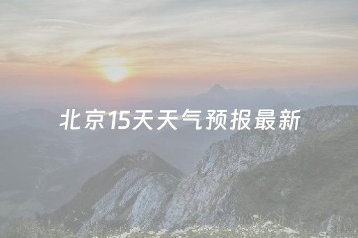 北京15天天气预报最新（北京15天天气预报最新版）