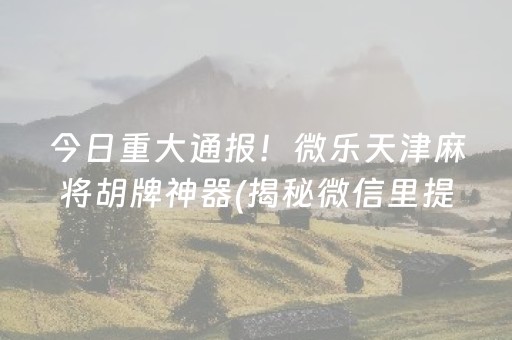 今日重大通报！微乐天津麻将胡牌神器(揭秘微信里提高胜率)