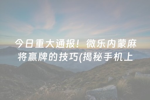 今日重大通报！微乐内蒙麻将赢牌的技巧(揭秘手机上提高胜率)