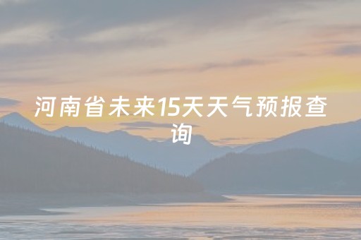 河南省未来15天天气预报查询（河南省未来15天天气预报查询最新）