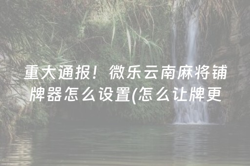 重大通报！微乐云南麻将铺牌器怎么设置(怎么让牌更好)