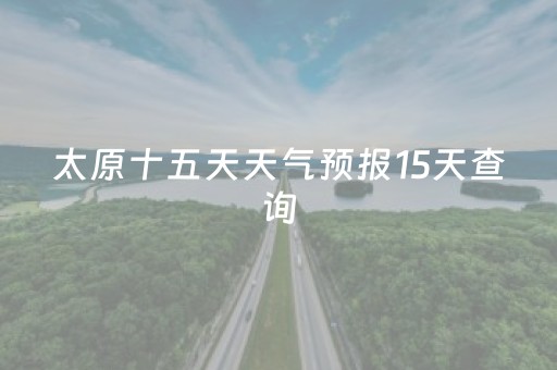 太原十五天天气预报15天查询（太原十五天的天气预报）