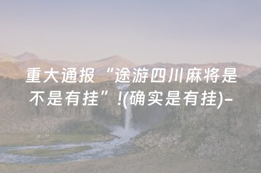 重大通报“途游四川麻将是不是有挂”!(确实是有挂)-抖音
