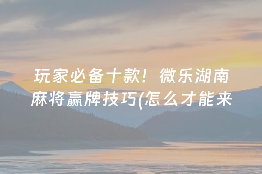 玩家必备十款！微乐湖南麻将赢牌技巧(怎么才能来好牌)