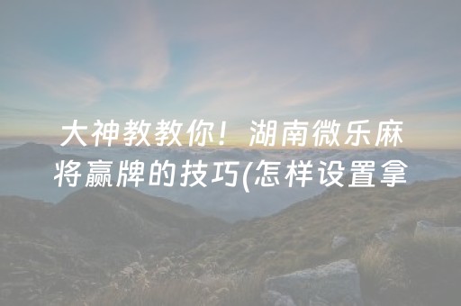 大神教教你！湖南微乐麻将赢牌的技巧(怎样设置拿好牌)