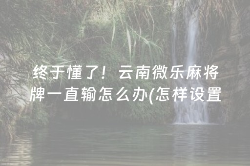 终于懂了！云南微乐麻将牌一直输怎么办(怎样设置才容易赢)