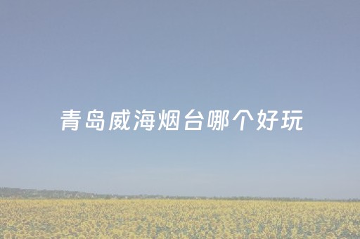 青岛威海烟台哪个好玩（青岛威海烟台哪个适合旅游）