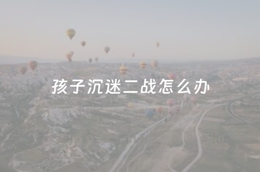 孩子沉迷二战怎么办（二战小孩游戏）
