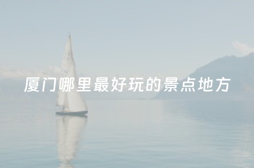 厦门哪里最好玩的景点地方（厦门哪里好玩的景点有哪些）