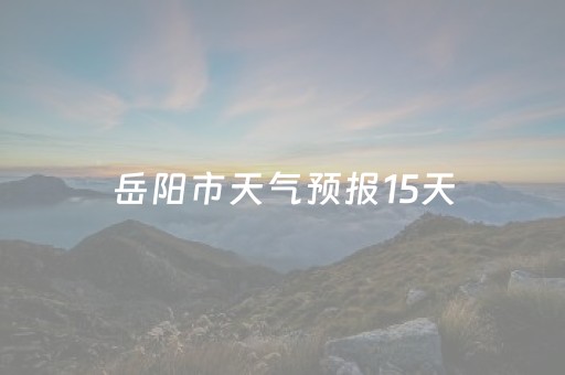 岳阳市天气预报15天（岳阳市天气预报15天查询百度首页）
