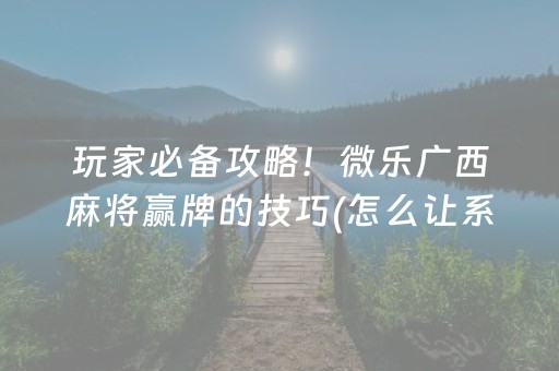 玩家必备攻略！微乐广西麻将赢牌的技巧(怎么让系统给好牌)