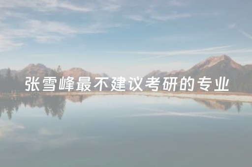 张雪峰最不建议考研的专业（张雪峰为什么不建议考研究所）