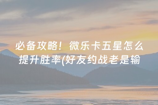 必备攻略！微乐卡五星怎么提升胜率(好友约战老是输)