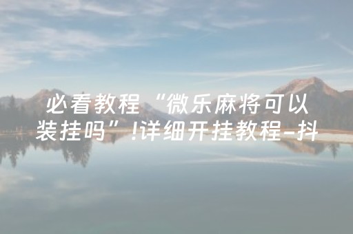 必看教程“微乐麻将可以装挂吗”!详细开挂教程-抖音