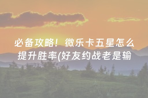 必备攻略！微乐卡五星怎么提升胜率(好友约战老是输)