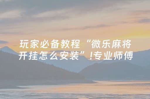玩家必备教程“微乐麻将开挂怎么安装”!专业师傅带你一起了解（详细教程）-抖音