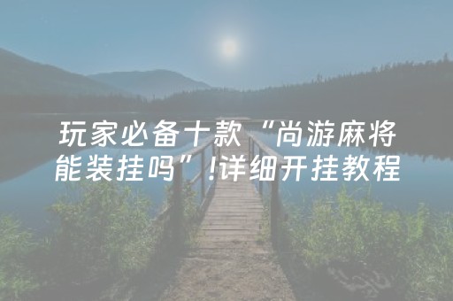玩家必备十款“尚游麻将能装挂吗”!详细开挂教程-抖音