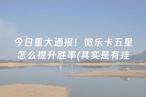 今日重大通报！微乐卡五星怎么提升胜率(其实是有挂的)