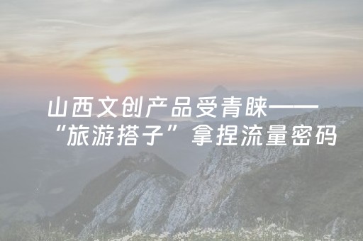 山西文创产品受青睐——“旅游搭子”拿捏流量密码