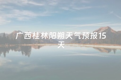 广西桂林阳朔天气预报15天（桂林阳朔天气预报15天气）