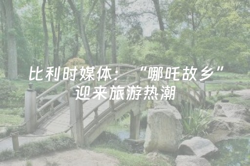 比利时媒体：“哪吒故乡”迎来旅游热潮