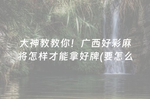 大神教教你！广西好彩麻将怎样才能拿好牌(要怎么样拿到好牌)