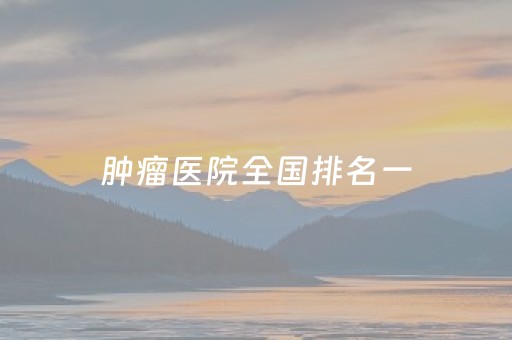 肿瘤医院全国排名一（淋巴肿瘤医院全国排名一）