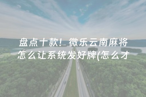 盘点十款！微乐云南麻将怎么让系统发好牌(怎么才能来好牌)