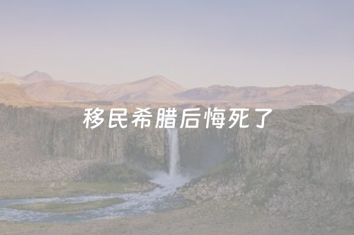 移民希腊后悔死了（移民希腊真的好吗）