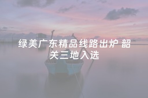 绿美广东精品线路出炉 韶关三地入选