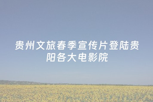 贵州文旅春季宣传片登陆贵阳各大电影院，邀您共赏黔山春色！