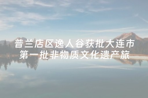 普兰店区逸人谷获批大连市第一批非物质文化遗产旅游体验基地