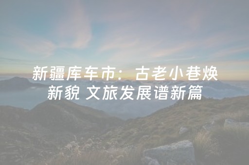 新疆库车市：古老小巷焕新貌 文旅发展谱新篇
