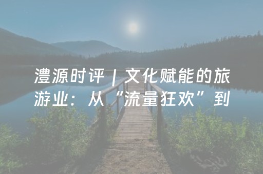 澧源时评｜文化赋能的旅游业：从“流量狂欢”到“心灵共鸣”的文明跃迁