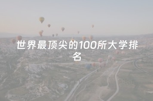 世界最顶尖的100所大学排名（世界最顶尖的十所大学 世界十大名校）