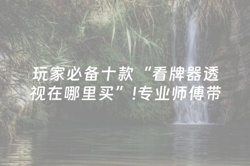 玩家必备十款“看牌器透视在哪里买”!专业师傅带你一起了解（详细教程）-抖音