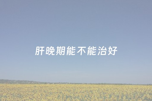 肝晚期能不能治好（肝晚期能不能治好中医）