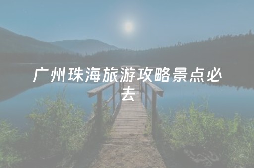 广州珠海旅游攻略景点必去（广州珠海区旅游景点）