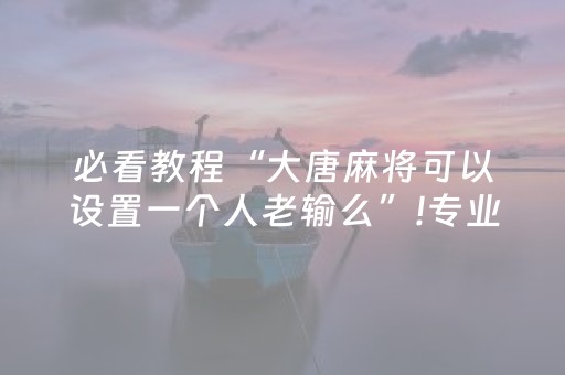 必看教程“大唐麻将可以设置一个人老输么”!专业师傅带你一起了解（详细教程）-抖音