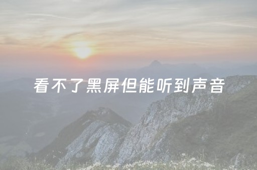 
看不了黑屏但能听到声音（
看不了黑屏但能听到声音）