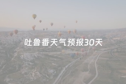 吐鲁番天气预报30天（吐鲁番天气预报30天查询百度）