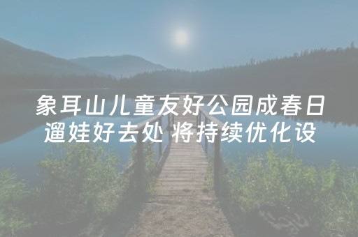 象耳山儿童友好公园成春日遛娃好去处 将持续优化设施