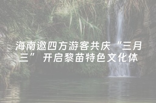 海南邀四方游客共庆“三月三” 开启黎苗特色文化体验之旅