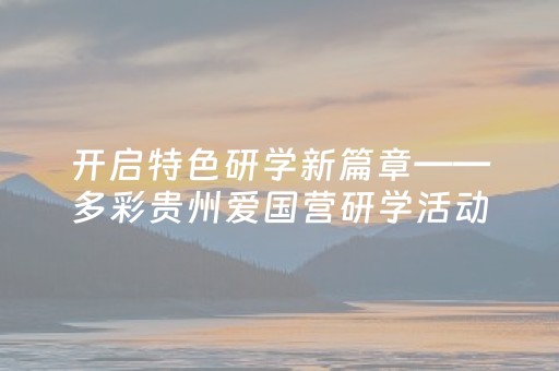 开启特色研学新篇章——多彩贵州爱国营研学活动纪实