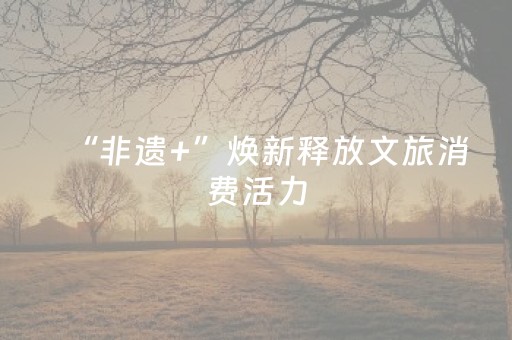 “非遗+”焕新释放文旅消费活力